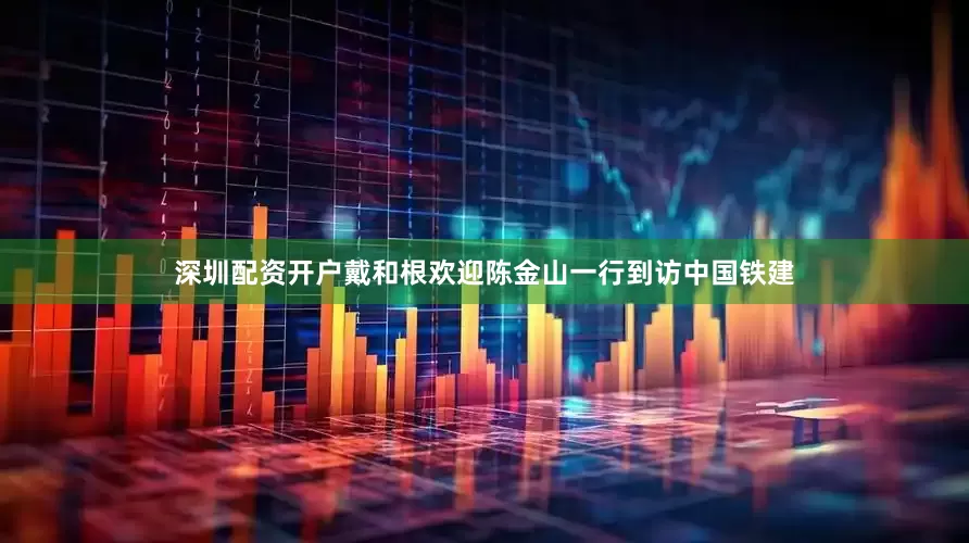 深圳配资开户戴和根欢迎陈金山一行到访中国铁建