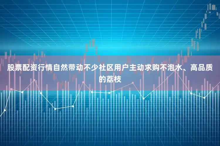 股票配资行情自然带动不少社区用户主动求购不泡水、高品质的荔枝