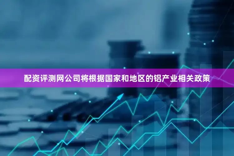配资评测网公司将根据国家和地区的铝产业相关政策