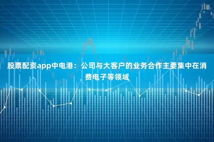 股票配资app中电港：公司与大客户的业务合作主要集中在消费电子等领域