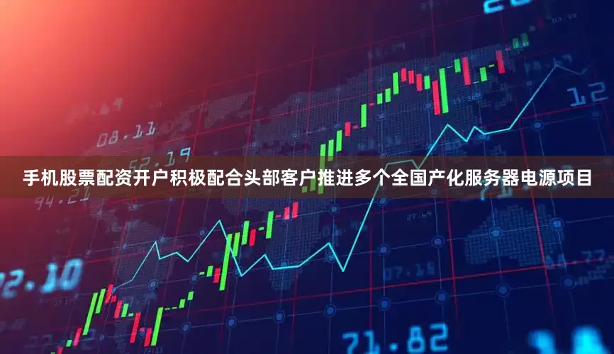 手机股票配资开户积极配合头部客户推进多个全国产化服务器电源项目