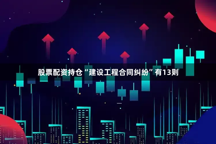 股票配资持仓“建设工程合同纠纷”有13则