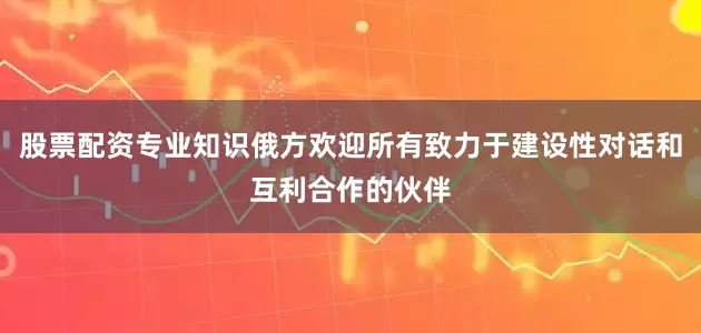 股票配资专业知识俄方欢迎所有致力于建设性对话和互利合作的伙伴
