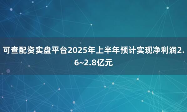 可查配资实盘平台2025年上半年预计实现净利润2.6~2.8亿元