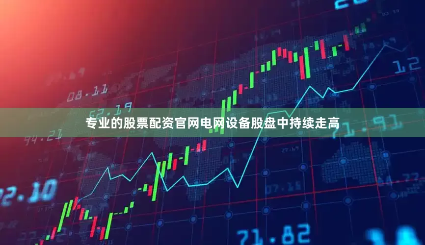 专业的股票配资官网电网设备股盘中持续走高
