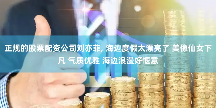 正规的股票配资公司刘亦菲, 海边度假太漂亮了 美像仙女下凡 气质优雅 海边浪漫好惬意