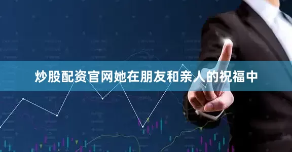 炒股配资官网她在朋友和亲人的祝福中