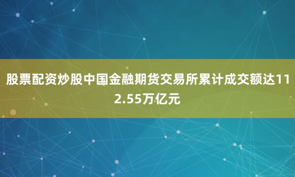 股票配资炒股中国金融期货交易所累计成交额达112.55万亿元