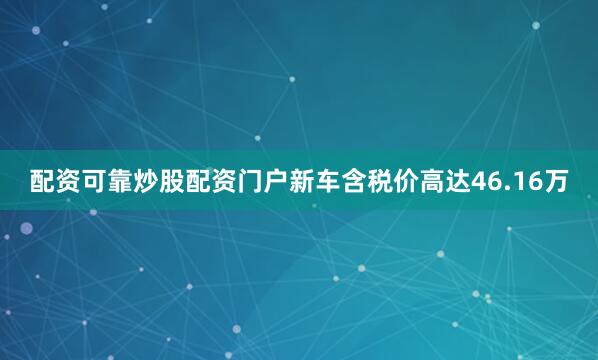 配资可靠炒股配资门户新车含税价高达46.16万