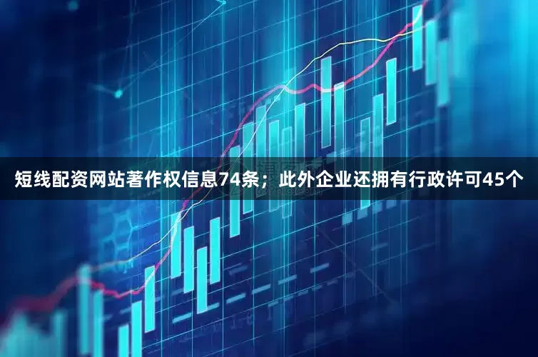 短线配资网站著作权信息74条；此外企业还拥有行政许可45个